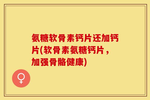 氨糖软骨素钙片还加钙片(软骨素氨糖钙片，加强骨骼健康)