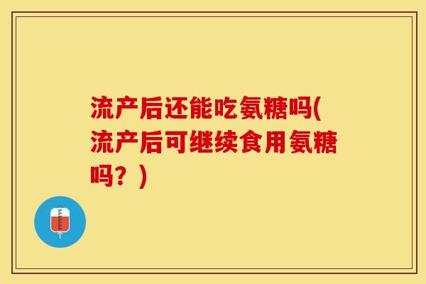 流产后还能吃氨糖吗(流产后可继续食用氨糖吗？)