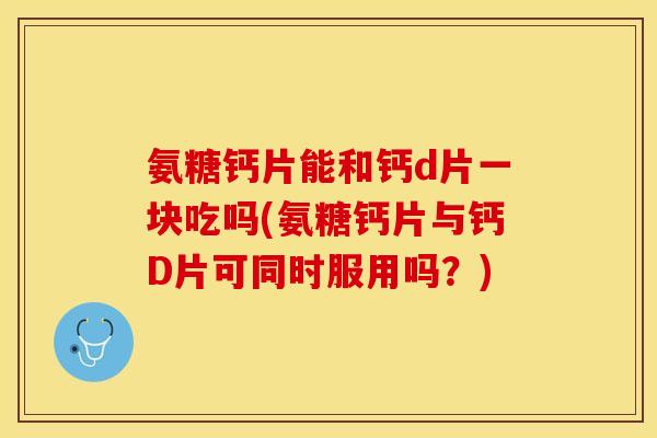 氨糖钙片能和钙d片一块吃吗(氨糖钙片与钙D片可同时服用吗？)