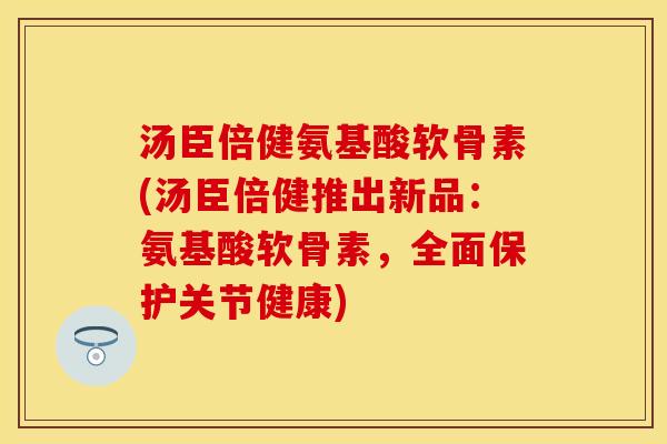 汤臣倍健氨基酸软骨素(汤臣倍健推出新品：氨基酸软骨素，全面保护关节健康)