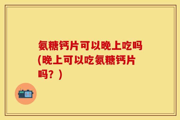 氨糖钙片可以晚上吃吗(晚上可以吃氨糖钙片吗？)