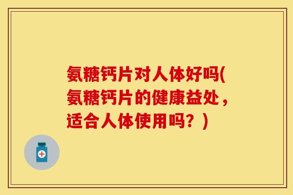 氨糖钙片对人体好吗(氨糖钙片的健康益处，适合人体使用吗？)
