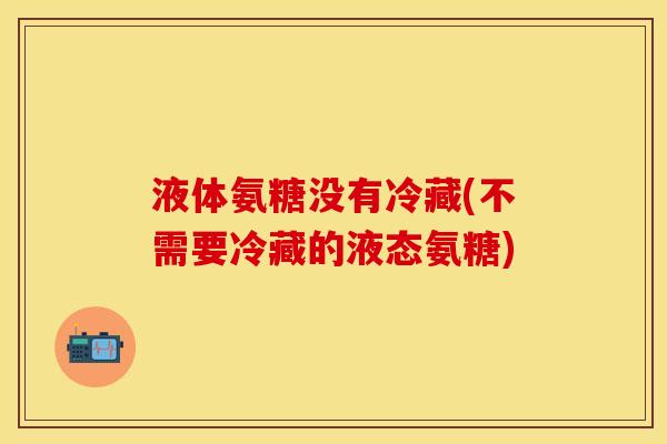 液体氨糖没有冷藏(不需要冷藏的液态氨糖)-第1张图片-关节保镖