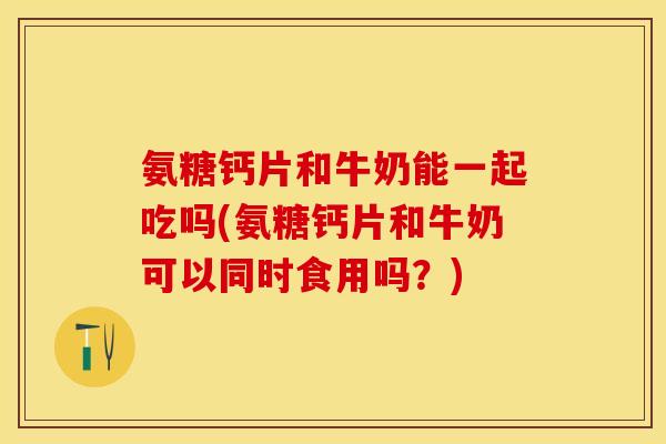 氨糖钙片和牛奶能一起吃吗(氨糖钙片和牛奶可以同时食用吗？)