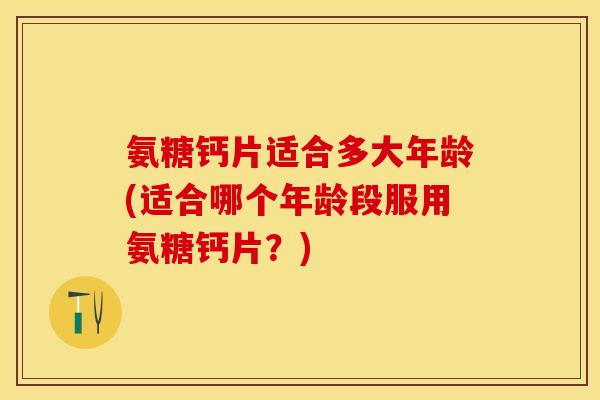 氨糖钙片适合多大年龄(适合哪个年龄段服用氨糖钙片？)