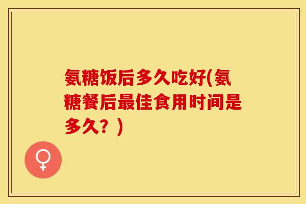 氨糖饭后多久吃好(氨糖餐后最佳食用时间是多久？)