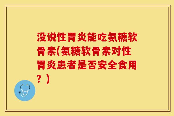 没说性胃炎能吃氨糖软骨素(氨糖软骨素对性胃炎患者是否安全食用？)