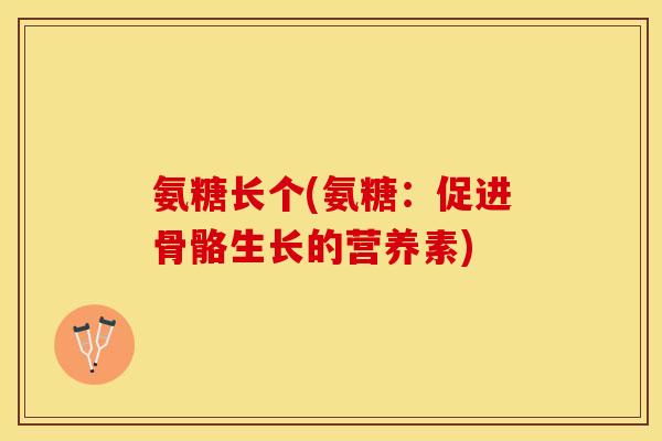 氨糖长个(氨糖：促进骨骼生长的营养素)