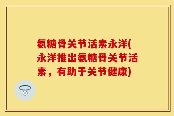 氨糖骨关节活素永洋(永洋推出氨糖骨关节活素，有助于关节健康)