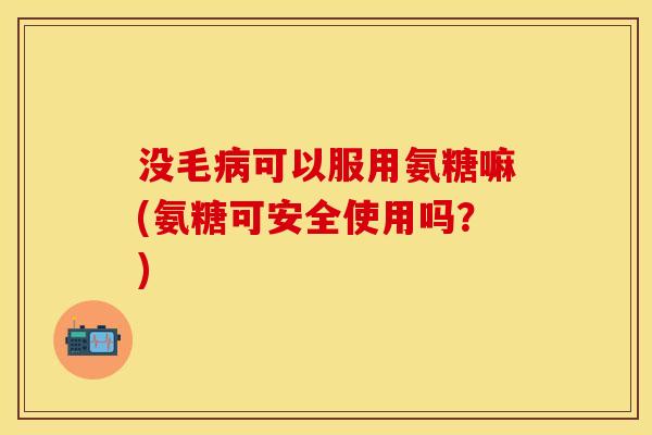 没毛病可以服用氨糖嘛(氨糖可安全使用吗？)