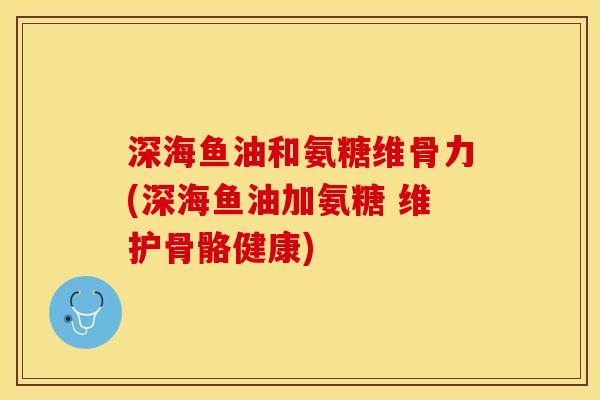 深海鱼油和氨糖维骨力(深海鱼油加氨糖 维护骨骼健康)
