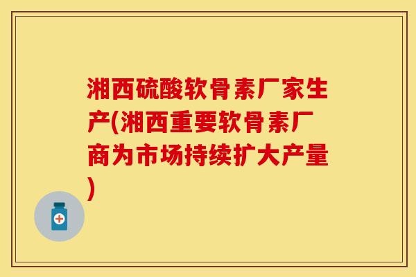 湘西硫酸软骨素厂家生产(湘西重要软骨素厂商为市场持续扩大产量)