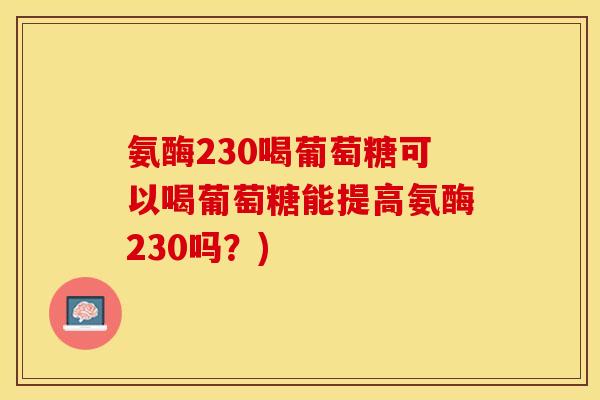 氨酶230喝葡萄糖可以喝葡萄糖能提高氨酶230吗？)