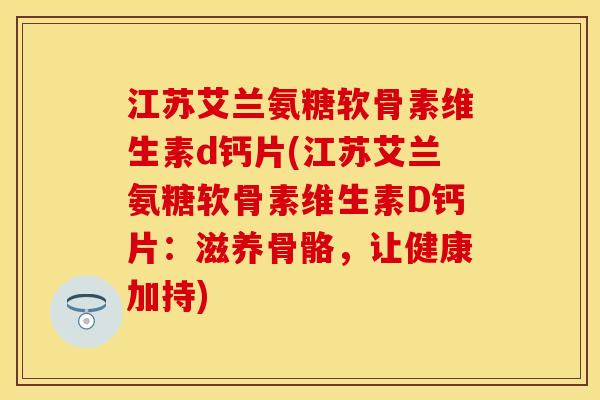 江苏艾兰氨糖软骨素维生素d钙片(江苏艾兰氨糖软骨素维生素D钙片：滋养骨骼，让健康加持)