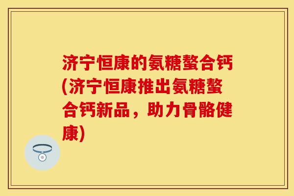 济宁恒康的氨糖螯合钙(济宁恒康推出氨糖螯合钙新品，助力骨骼健康)