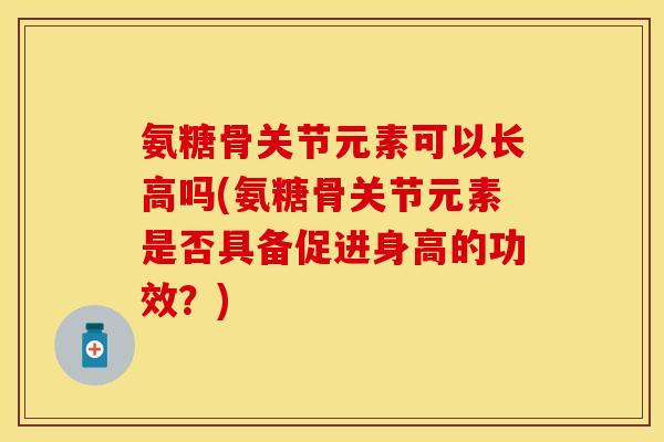 氨糖骨关节元素可以长高吗(氨糖骨关节元素是否具备促进身高的功效？)