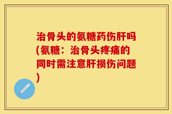 治骨头的氨糖药伤肝吗(氨糖：治骨头疼痛的同时需注意肝损伤问题)