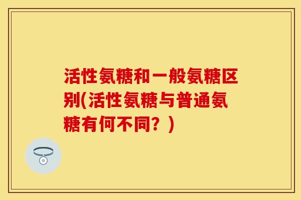 活性氨糖和一般氨糖区别(活性氨糖与普通氨糖有何不同？)