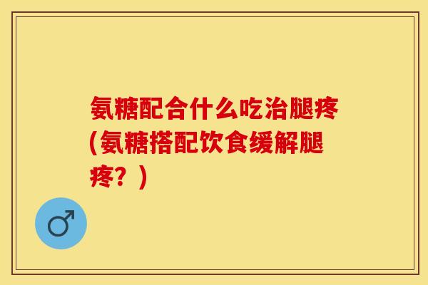 氨糖配合什么吃治腿疼(氨糖搭配饮食缓解腿疼？)