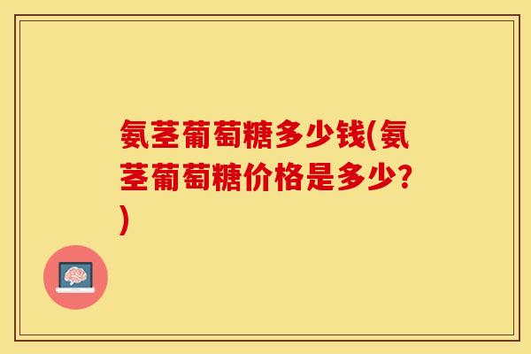 氨茎葡萄糖多少钱(氨茎葡萄糖价格是多少？)-第1张图片-关节保镖