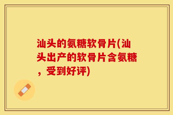 汕头的氨糖软骨片(汕头出产的软骨片含氨糖，受到好评)