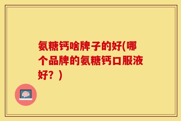 氨糖钙啥牌子的好(哪个品牌的氨糖钙口服液好？)