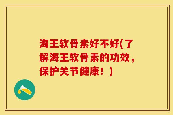 海王软骨素好不好(了解海王软骨素的功效，保护关节健康！)