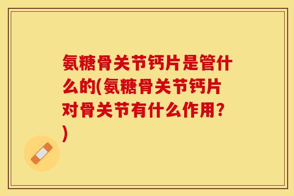 氨糖骨关节钙片是管什么的(氨糖骨关节钙片对骨关节有什么作用？)