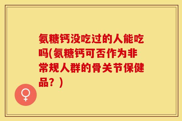 氨糖钙没吃过的人能吃吗(氨糖钙可否作为非常规人群的骨关节保健品？)