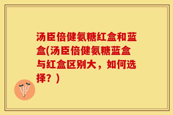 汤臣倍健氨糖红盒和蓝盒(汤臣倍健氨糖蓝盒与红盒区别大，如何选择？)