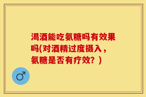 渴酒能吃氨糖吗有效果吗(对酒精过度摄入，氨糖是否有疗效？)