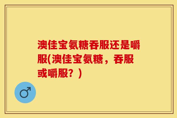 澳佳宝氨糖吞服还是嚼服(澳佳宝氨糖，吞服或嚼服？)