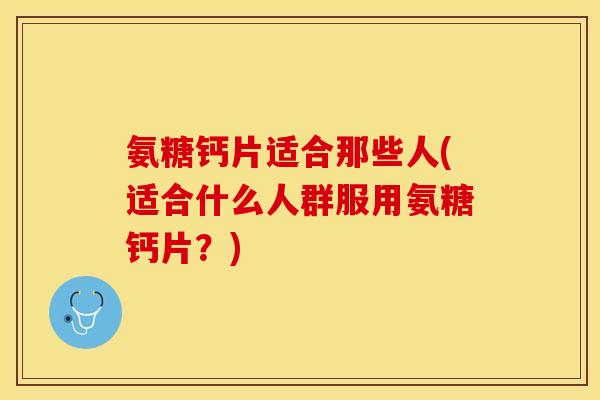 氨糖钙片适合那些人(适合什么人群服用氨糖钙片？)