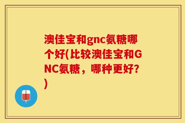 澳佳宝和gnc氨糖哪个好(比较澳佳宝和GNC氨糖，哪种更好？)