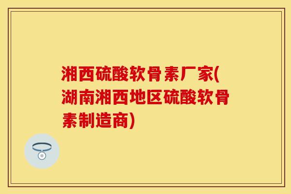 湘西硫酸软骨素厂家(湖南湘西地区硫酸软骨素制造商)-第1张图片-关节保镖