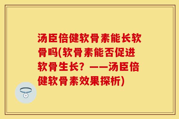 汤臣倍健软骨素能长软骨吗(软骨素能否促进软骨生长？——汤臣倍健软骨素效果探析)