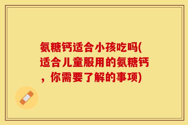 氨糖钙适合小孩吃吗(适合儿童服用的氨糖钙，你需要了解的事项)