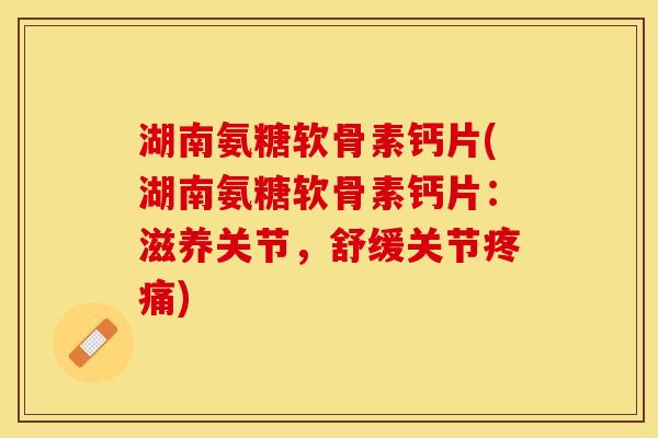 湖南氨糖软骨素钙片(湖南氨糖软骨素钙片：滋养关节，舒缓关节疼痛)
