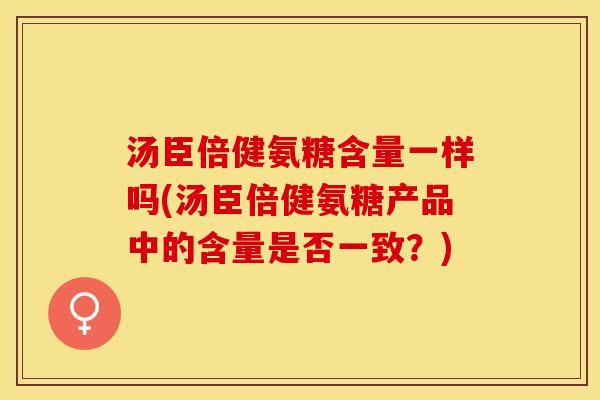汤臣倍健氨糖含量一样吗(汤臣倍健氨糖产品中的含量是否一致？)