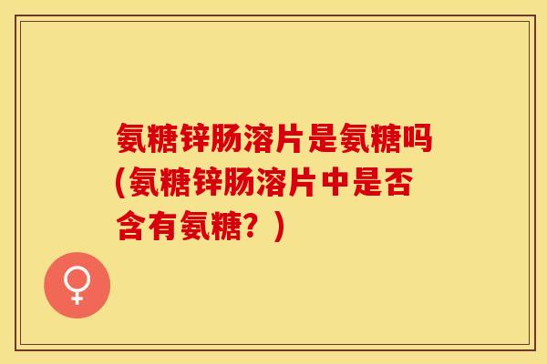 氨糖锌肠溶片是氨糖吗(氨糖锌肠溶片中是否含有氨糖？)