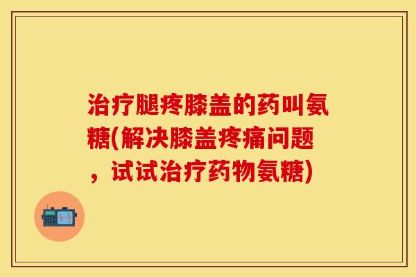治疗腿疼膝盖的药叫氨糖(解决膝盖疼痛问题，试试治疗药物氨糖)