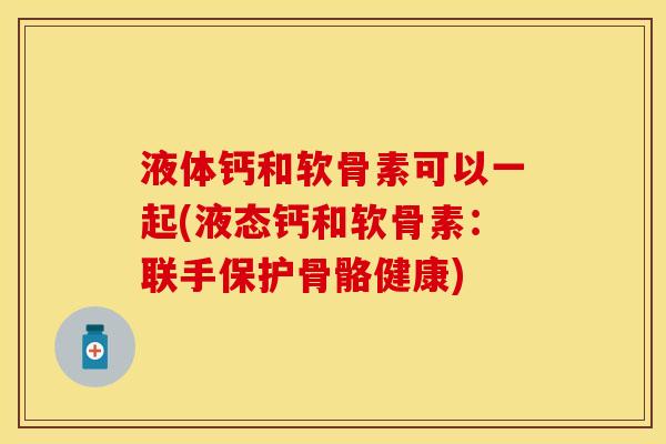 液体钙和软骨素可以一起(液态钙和软骨素：联手保护骨骼健康)