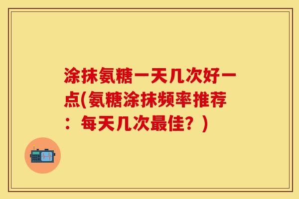 涂抹氨糖一天几次好一点(氨糖涂抹频率推荐：每天几次最佳？)