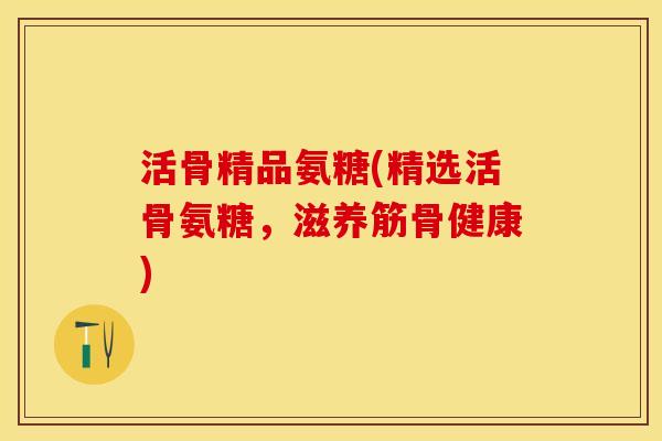 活骨精品氨糖(精选活骨氨糖，滋养筋骨健康)