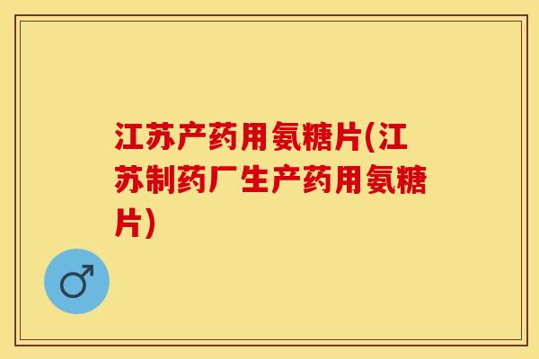 江苏产药用氨糖片(江苏制药厂生产药用氨糖片)-第1张图片-关节保镖