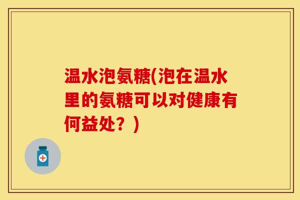 温水泡氨糖(泡在温水里的氨糖可以对健康有何益处？)