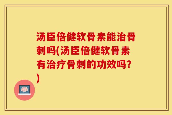 汤臣倍健软骨素能治骨刺吗(汤臣倍健软骨素有治疗骨刺的功效吗？)