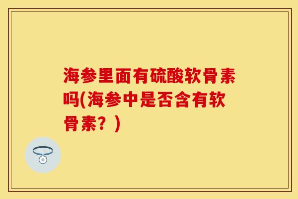 海参里面有硫酸软骨素吗(海参中是否含有软骨素？)