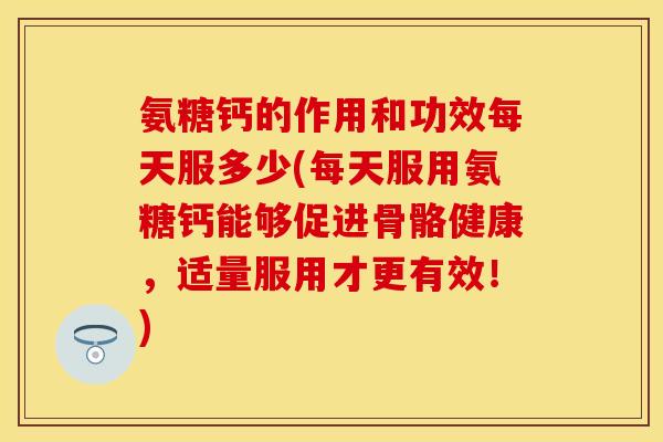 氨糖钙的作用和功效每天服多少(每天服用氨糖钙能够促进骨骼健康，适量服用才更有效！)
