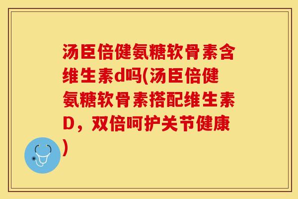 汤臣倍健氨糖软骨素含维生素d吗(汤臣倍健氨糖软骨素搭配维生素D，双倍呵护关节健康)